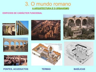 3. O mundo romano
A ARQUITECTURA E O URBANISMOA ARQUITECTURA E O URBANISMO
EDIFICIOS DE CARÁCTER FUNCIONAL
PONTES, ACUEDUCTOS TERMAS BASÍLICAS
 