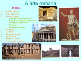 A arte romana
1. Contexto histórico
2. Os prolegómenos
3. O mundo romano
• A arquitectura e o urbanismo
• A arquitectura da Hispania romana e
a súa presencia en Galiza
• A escultura
• A pintura e o mosaico
1. Vocabulario
2. Actividades
3. Comentario de texto
4. A arte e o cine
5. Modelo de examen
6. Para consultar e ampliar
ÍNDICE
 