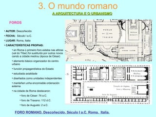 3. O mundo romano
A ARQUITECTURA E O URBANISMOA ARQUITECTURA E O URBANISMO
FOROS
FORO ROMANO. Descoñecido. Século I a.C. Roma. Italia.
• AUTOR: Descoñecido
• FECHA: Século I a.C.
• LUGAR: Roma, Italia
• CARACTERÍSTICAS PROPIAS:
• en Roma o primeiro foro estaba nas afóras
(val do Tíber) foi sustituído por outros novos
cando a cidade medrou (época de César)
• elemento básico organizador do centro
urbano
• función propagandística do Estado
• estudiada axialidade
• diseñados como unidades independentes
• manteñen unha encomiable ordenación
externa
• na cidade de Roma destacaron:
• foro de César: 74 a.C.
• foro de Traxano: 112 d.C.
• foro de Augusto: 2 a.C.
 
