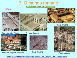 3. O mundo romano
A ARQUITECTURA E O URBANISMOA ARQUITECTURA E O URBANISMO
FOROS
FOROS ROMANOS Descoñecido. Século I a.C.- século I d.C. Roma. Italia.
Foro de Julio César Foro de Augusto
Foro Trajano
Foro de Trajano. Mercado Foro Trajano
Foro romano
 