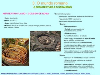 3. O mundo romano
A ARQUITECTURA E O URBANISMOA ARQUITECTURA E O URBANISMO
ANFITEATRO FLAVIO – COLISEO DE ROMA
• Autor: descoñecido
• Fecha: 72 –80 d.C.
• Lugar: Val do Coliseo, Roma. Italia
• Material: bloques de travertino con xuntas de formigón; ladrillo e pedra de
toba; mármore e estuco
ANFITEATRO FLAVIO/ COLISEO. Descoñecido.72-80 d.C. Pedra,mármore, ladrillo, formigón, estuco. Roma, Italia.
• Características propias:
• iniciado por Vespasiano e rematado en época de Tito
• capacidade: 50000 espectadores
• evacuación factible en só 3 minutos
• Exterior:
• tres pisos + ático
• fachada con superposición de
ordes:dórico,xónico, corintio
• frisos decorativos
• un estilóbato é a base da fachada
• cada andar é unha sucesión de arcos de medio
punto sostidos por columnas
• remata toda estructura nun entaboamento
• no último piso hai un ático macizo decorado con
lesenas (estreitas faixas verticiais) corintias que
enmarcan fiestras cadradas.
• sobre o ático había un inmenso toldo (velarium)
que protexía á concurrencia do sol e da choiva
• Interior:
• estructura de corredores que ocupan kilómetros
• 80 arcos do andar inferior son as portas de
acceso ao interior
• as gradas non aproveitan o desniel do terreno
senón que se erguen sobre unha multitude de
bóvedas superpostas sustentadas por pilastras
• muros ortogonais
 