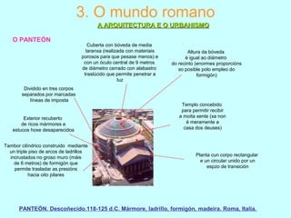 3. O mundo romano
A ARQUITECTURA E O URBANISMOA ARQUITECTURA E O URBANISMO
O PANTEÓN
Planta cun corpo rectangular
e un circular unido por un
espzo de transición
Dividido en tres corpos
separados por marcadas
líneas de imposta
Tambor cilíndrico construido mediante
un triple piso de arcos de ladrillos
incrustados no groso muro (máis
de 6 metros) de formigón que
permite trasladar as presións
hacia oito pilares
Cuberta con bóveda de media
laranxa (realizada con materiais
porosos para que pesase menos) e
con un óculo central de 9 metros
de diámetro cerrado con alabastro
traslúcido que permite penetrar a
luz
Exterior recuberto
de ricos mármores e
estucos hoxe desaparecidos
Templo concebido
para permitir recibir
a moita xente (xa non
é meramente a
casa dos deuses)
Altura da bóveda
é igual ao diámetro
do recinto (enormes proporcións
so posible polo empleo do
formigón)
PANTEÓN. Descoñecido.118-125 d.C. Mármore, ladrillo, formigón, madeira. Roma, Italia.
 