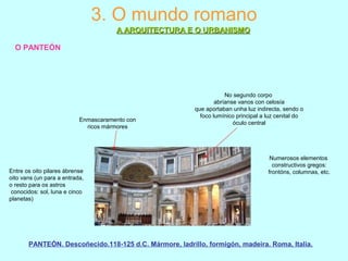 3. O mundo romano
A ARQUITECTURA E O URBANISMOA ARQUITECTURA E O URBANISMO
O PANTEÓN
Enmascaramento con
ricos mármores
Numerosos elementos
constructivos gregos:
frontóns, columnas, etc.
No segundo corpo
abríanse vanos con celosía
que aportaban unha luz indirecta, sendo o
foco lumínico principal a luz cenital do
óculo central
Entre os oito pilares ábrense
oito vans (un para a entrada,
o resto para os astros
conocidos: sol, luna e cinco
planetas)
PANTEÓN. Descoñecido.118-125 d.C. Mármore, ladrillo, formigón, madeira. Roma, Italia.
 