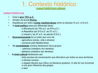 1. Contexto histórico
• Cara o ano 753 a.C.
• Arredor da actual Roma
• Expallouse por toda a costa mediterránea entre os séculos VI a.C. e III d.C.
• A nível político pasa por diferentes fases:
- a Monarquia (do 753 a.C. ao 510 a.C.)
- a República (do 510 a.C. ao 27 a.C.)
- o Imperio ( do 27 a.C. ao século III d.C.)
• Economicamente foi un pobo que viviu de:
- agricultura (cerais, vide e oliveira)
- comercio polo Mediterráneo
• Na sociedadade romana destacaron dous grupos:
- patricios (cidadáns con dereitos)
- plebeios (cidadáns sen dereitos)
• A nivel cultural destacaron por:
- forte proceso de romanización que difundiron por todos os seus territorios
- o Dereito romano
- o legado literario que influiu na literatura posterior. A arte foi moi funcional
e con gran influencia dos gregos.
- o latín
CARACTERÍSTICAS XERAISCARACTERÍSTICAS XERAIS
CARACTERÍSTICAS
 