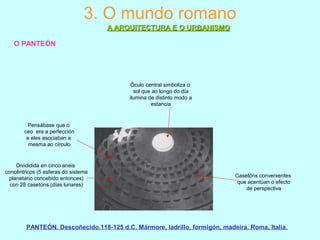 3. O mundo romano
A ARQUITECTURA E O URBANISMOA ARQUITECTURA E O URBANISMO
O PANTEÓN
Divididida en cinco aneis
concéntricos (5 esferas do sistema
planetario concebido entonces)
con 28 casetóns (días lunares)
Casetóns converxentes
que acentúan o efecto
de perspectiva
Óculo central simboliza o
sol que ao longo do día
ilumina de distinto modo a
estancia
Pensábase que o
ceo era a perfección
e eles asociaban a
mesma ao círculo
PANTEÓN. Descoñecido.118-125 d.C. Mármore, ladrillo, formigón, madeira. Roma, Italia.
 