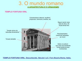 3. O mundo romano
A ARQUITECTURA E O URBANISMOA ARQUITECTURA E O URBANISMO
TEMPLO FORTUNA VIRIL
TEMPLO FORTUNA VIRIL. Descoñecido. Século I a.C. Foro Boario.Roma. Italia.
Sobre un podium
con unha soa escalinata
frontal (potencia eixe
lonxitudinal)
Pseudoperíptero
(columnas adosadas
ao muro)
Templo xónico de
reducidas dimensiónsi
Templo tetrástilo
Características clásicas: equilibrio,
proporción, harmonía, simetría, etc.
Siguen sendo mera
casa do deus. Os
rituais fanse fóra
 