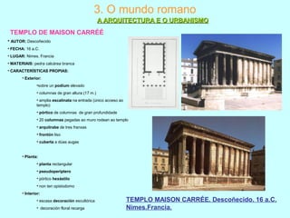 3. O mundo romano
A ARQUITECTURA E O URBANISMOA ARQUITECTURA E O URBANISMO
TEMPLO DE MAISON CARRÉÉ
TEMPLO MAISON CARRÉE. Descoñecido. 16 a.C.
Nimes.Francia.
• AUTOR: Descoñecido
• FECHA: 16 a.C.
• LUGAR: Nimes. Francia
• MATERIAIS: pedra calcárea branca
• CARACTERÍSTICAS PROPIAS:
• Exterior:
•sobre un podium elevado
• columnas de gran altura (17 m.)
• amplia escalinata na entrada (único acceso ao
templo)
• pórtico de columnas de gran profundidade
• 20 columnas pegadas ao muro rodean ao templo
• arquitrabe de tres franxas
• frontón liso
• cuberta a dúas augas
• Planta:
• planta rectangular
• pseudoperíptero
• pórtico hexástilo
• non ten opistodomo
• Interior:
• escasa decoración escultórica
• decoración floral recarga
 