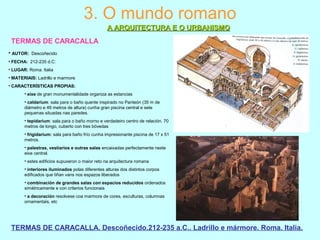 3. O mundo romano
A ARQUITECTURA E O URBANISMOA ARQUITECTURA E O URBANISMO
TERMAS DE CARACALLA
TERMAS DE CARACALLA. Descoñecido.212-235 a.C.. Ladrillo e mármore. Roma. Italia.
• AUTOR: Descoñecido
• FECHA: 212-235 d.C:
• LUGAR: Roma. Italia
• MATERIAIS: Ladrillo e marmore
• CARACTERÍSTICAS PROPIAS:
• eixe de gran monumentalidade organiza as estancias
• caldarium: sala para o baño quente inspirado no Panteón (35 m de
diámetro e 49 metros de altura) cunha gran piscina central e sete
pequenas situadas nas paredes.
• tepidarium: sala para o baño morno e verdadeiro centro de relación. 70
metros de longo, cuberto con tres bóvedas
• frigidarium: sala para baño frío cunha impresionante piscina de 17 x 51
metros.
• palestras, vestiarios e outras salas encaixadas perfectamente neste
eixe central.
• estes edificios supuxeron o maior reto na arquitectura romana
• interiores iluminados polas diferentes alturas dos distintos corpos
edificados que tiñan vans nos espazos liberados
• combinación de grandes salas con espacios reducidos ordenados
simétricamente e con criterios funcionais
• a decoración resolvese coa marmore de cores, esculturas, columnas
ornamentais, etc
 
