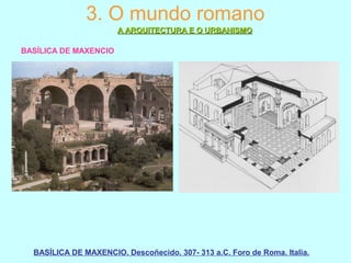 3. O mundo romano
A ARQUITECTURA E O URBANISMOA ARQUITECTURA E O URBANISMO
BASÍLICA DE MAXENCIO
BASÍLICA DE MAXENCIO. Descoñecido. 307- 313 a.C. Foro de Roma. Italia.
 