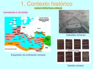 1. Contexto histórico
EXPANSIÓN E DIFUSIÓN
CARACTERÍSTICAS XERAISCARACTERÍSTICAS XERAIS
Expansión da civilización romana
Calzadas romanas
Dereito romano
 