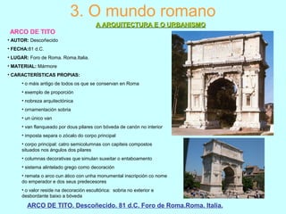 3. O mundo romano
A ARQUITECTURA E O URBANISMOA ARQUITECTURA E O URBANISMO
ARCO DE TITO
ARCO DE TITO. Descoñecido. 81 d.C. Foro de Roma.Roma. Italia.
• AUTOR: Descoñecido
• FECHA:81 d.C.
• LUGAR: Foro de Roma. Roma.Italia.
• MATERIAL: Mármore
• CARACTERÍSTICAS PROPIAS:
• o máis antigo de todos os que se conservan en Roma
• exemplo de proporción
• nobreza arquitectónica
• ornamentación sobria
• un único van
• van flanqueado por dous pilares con bóveda de canón no interior
• imposta separa o zócalo do corpo principal
• corpo principal: catro semicolumnas con capiteis compostos
situados nos ángulos dos pilares
• columnas decorativas que simulan suxeitar o entaboamento
• sistema alintelado grego como decoración
• remata o arco cun ático con unha monumental inscripción co nome
do emperador e dos seus predecesores
• o valor reside na decoración escultórica: sobria no exterior e
desbordante baixo a bóveda
 
