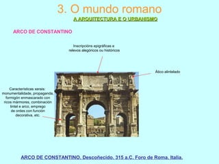 3. O mundo romano
A ARQUITECTURA E O URBANISMOA ARQUITECTURA E O URBANISMO
ARCO DE CONSTANTINO
ARCO DE CONSTANTINO. Descoñecido. 315 a.C. Foro de Roma. Italia.
Ático alintelado
Inscripcións epigráficas e
relevos alegóricos ou históricos
Características xerais:
monumentalidade, propaganda,
formigón enmascarado con
ricos mármores, combinación
lintel e arco, emprego
de ordes con función
decorativa, etc.
 