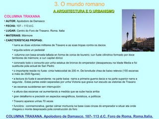 3. O mundo romano
A ARQUITECTURA E O URBANISMOA ARQUITECTURA E O URBANISMO
COLUMNA TRAXANA
COLUMNA TRAXANA. Apolodoro de Damasco. 107- 113 d.C. Foro de Roma. Roma.Italia.
• AUTOR: Apolodoro de Damasco
• FECHA: 107 – 113 d.C.
• LUGAR: Centro do Foro de Traxano. Roma. Italia
• MATERIAIS: Mármore
• CARCTERÍSTICAS PROPIAS:
• narra as dúas victorias militares de Traxano e as súas tropas contra os dacios
• erguida sobre un pedestal
• columna con basa sinxela tallada en forma de coroa de loureiro; cun fuste cilíndrico formado por doce
tambores de mármore; e cun capitel dórico
• coronado todo o conxunto por unha estatua de bronce do emperador (desapareceu na Idade Media e foi
sustituída pola actual de San Pedro
• o importante reside no fuste: cinta heleicoidal de 200 m. De lonxitude chea de baixo relevos (155 escenas
e máis de 2500 figuras)
• a lectura do fuste é ascendente: na parte baixa narra a primeira guerra dacia e na parte superior narra a
segunda . Estas partes están separadas por unha Victoria que grava nun escudo as vistorias de Traxano
• as escenas sucédense sen interrupción
• a altura das escenas vai aumentando a medida que se sube hacia arriba
• gran detallismo e precisión en aspectos xeográficos, loxísticos, e políticos
• Traxano aparece unhas 70 veces
• funcións : conmemorativa, gardar cámar mortuoria na base coas cinzas do emperador e situar ata onde
chegara o monte desprazado pola construcción do foro
 
