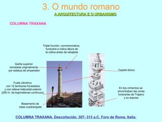 3. O mundo romano
A ARQUITECTURA E O URBANISMOA ARQUITECTURA E O URBANISMO
COLUMNA TRAXANA
COLUMNA TRAXANA. Descoñecido. 307- 313 a.C. Foro de Roma. Italia.
Triple función: conmemorativa,
funeraria e indica altura de
la colina antes de rebajarla
Basamento de
base cuadrangular
Fuste cilíndrico
con 12 tambores horadados
y con relieve helicoidal exterior
(200 m. de bajorrelieves continuos)
Garita superior
rematada originalmente
por estatua de emperador
En los cimientos se
encontraban las urnas
funerarias de Trajano
y su esposa
Capitel dórico
 