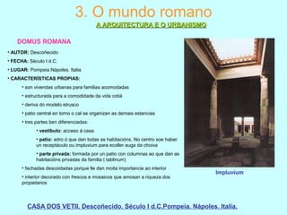 3. O mundo romano
A ARQUITECTURA E O URBANISMOA ARQUITECTURA E O URBANISMO
DOMUS ROMANA
• AUTOR: Descoñecido
• FECHA: Século I d.C.
• LUGAR: Pompeia.Nápoles. Italia
• CARACTERÍSTICAS PROPIAS:
• son vivendas urbanas para familias acomodadas
• estructurada para a comodidade da vida cotiá
• deriva do modelo etrusco
• patio central en torno o cal se organizan as demais estancias
• tres partes ben diferenciadas:
• vestíbulo: acceso á casa
• patio: adro ó que dan todas as habitacións. No centro soe haber
un receptáculo ou impluvium para ecoller auga da choiva
• parte privada: formada por un patio con columnas ao que dan as
habitacións privadas da familia ( tablinum)
• fachadas descoidadas porque lle dan moita importancia ao interior
• interior decorado con frescos e mosaicos que amosan a riqueza dos
propietarios
CASA DOS VETII. Descoñecido. Século I d.C.Pompeia. Nápoles. Italia.
Impluvium
 