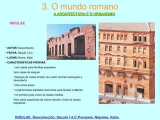3. O mundo romano
A ARQUITECTURA E O URBANISMOA ARQUITECTURA E O URBANISMO
INSULAE
INSULAE. Descoñecido. Século I d.C.Pompeia. Nápoles. Italia.
• AUTOR: Descoñecido
• FECHA: Século I d.C.
• LUGAR: Roma. Italia
• CARACTERÍSTICAS PROPIAS:
• son casas para familias populares
•son casas de aluguer
• bloques de casas arredor dun patio central rectangular e
descuberto
• tiña varios pisos
• a planta baixa adoitaba reservarse para tendas e talleres
• no primeiro piso vivían as clases medias
•Nos pisos superiores de menor tamaño vivían as clases
populares
 