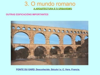 3. O mundo romano
A ARQUITECTURA E O URBANISMOA ARQUITECTURA E O URBANISMO
OUTRAS EDIFICACIÓNS IMPORTANTES
PONTE DU GARD. Descoñecido. Século I a. C. Vers. Francia.
 