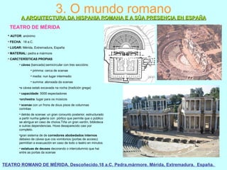 3. O mundo romano
A ARQUITECTURA DA HISPANIA ROMANA E A SÚA PRESENCIA EN ESPAÑAA ARQUITECTURA DA HISPANIA ROMANA E A SÚA PRESENCIA EN ESPAÑA
TEATRO DE MÉRIDA
• AUTOR: anónimo
• FECHA: 18 a.C.
• LUGAR: Mérida, Extremadura, España
• MATERIAL: pedra e mármore
• CARCTERÍSTICAS PROPIAS:
• cávea (bancada):semicircular con tres seccións:
• primma: cerca de scenae
• media: nun lugar intermedio
• summa: alonxada da scenae
•a cávea estab excavada na rocha (tradición grega)
• capacidade: 5000 espectadores
•orchestra: lugar para os músicos
• scenae con un frons de dous pisos de columnas
corintias
• detrás de scenae: un gran conxunto posterior, estructurado
a partir nunha galería con pórtico que permite que o público
se abrigue en caso de choiva.Tiña un gran xardín, biblioteca
e outras dependencias. Hoxe desaparecido casi por
completo.
•gran sistema de de corredores abobedados internos
debaixo de cávea que cos vomitorios (portas de acceso)
permitían a evacuación en caso de todo o teatro en minutos
• estatuas de deuses decorando o intercolumnio que hai
entre as portas da scenae
TEATRO ROMANO DE MÉRIDA. Descoñecido.18 a.C. Pedra,mármore. Mérida, Extremadura. España.
 