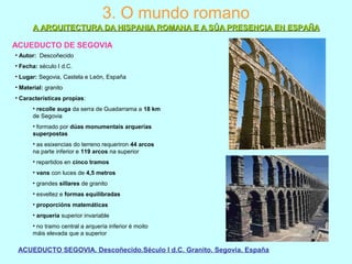 3. O mundo romano
ACUEDUCTO DE SEGOVIA
• Autor: Descoñecido
• Fecha: século I d.C.
• Lugar: Segovia, Castela e León, España
• Material: granito
• Características propias:
• recolle auga da serra de Guadarrama a 18 km
de Segovia
• formado por dúas monumentais arquerías
superpostas
• as esixencias do terreno requeriron 44 arcos
na parte inferior e 119 arcos na superior
• repartidos en cinco tramos
• vans con luces de 4,5 metros
• grandes sillares de granito
• esveltez e formas equilibradas
• proporcións matemáticas
• arquería superior invariable
• no tramo central a arquería inferior é moito
máis elevada que a superior
ACUEDUCTO SEGOVIA. Descoñecido.Século I d.C. Granito. Segovia. España
A ARQUITECTURA DA HISPANIA ROMANA E A SÚA PRESENCIA EN ESPAÑAA ARQUITECTURA DA HISPANIA ROMANA E A SÚA PRESENCIA EN ESPAÑA
 