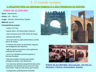 3. O mundo romano
PONTE DE ALCÁNTARA
• Autor: Descoñecido
• Fecha: 105 – 106 d.C.
• Lugar: Cáceres .Extremadura. España
• Material: granito
• Características propias:
• sobre o río Texo
• pilares altos ( 30 metros altura máxima)
• seis inmensos arcos (728 metros de longo)
• elevada pila central
• arco de triunfo na parte central eleva a ponte
ata os 48 metros
• o tamaño dos arcos vai diminúindo segundo
nos achegamos aos extremos
• sillería regular proporciona unha apariencia
ordenada ao conxunto
• arcos con claridade expresiva gracias á
fermosa dovelaxe
• estructura sólida e sinxela para resistir
embates do tempo e dos elementos
• nun dos seus extremos pequeño templo cunha
inscripción que desvela que se erixiu por Caio
Xulio César “máis por arte divina que humana”
• configuración perfectamente horizontal
PONTE DE ALCÁNTARA. Descoñecido. 105-106 d.C.
Alcántara. Cáceres. Extremadura. España
A ARQUITECTURA DA HISPANIA ROMANA E A SÚA PRESENCIA EN ESPAÑAA ARQUITECTURA DA HISPANIA ROMANA E A SÚA PRESENCIA EN ESPAÑA
 