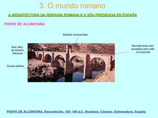 3. O mundo romano
PONTE DE ALCÁNTARA
PONTE DE ALCÁNTARA. Descoñecido. 105- 106 d.C. Alcántara. Cáceres. Extremadura. España
A ARQUITECTURA DA HISPANIA ROMANA E A SÚA PRESENCIA EN ESPAÑAA ARQUITECTURA DA HISPANIA ROMANA E A SÚA PRESENCIA EN ESPAÑA
Añadido renacentista
Normalmente eran
acodados pero este
é horizontal
Seis ollos
de tamaño
diferente
Grosos pilares
 