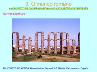 3. O mundo romano
A ARQUITECTURA DA HISPANIA ROMANA E A SÚA PRESENCIA EN ESPAÑAA ARQUITECTURA DA HISPANIA ROMANA E A SÚA PRESENCIA EN ESPAÑA
OUTROS EXEMPLOS
ACUEDUCTO DE MÉRIDA. Descoñecido. Século I d C. Mérida. Extremadura. España
 
