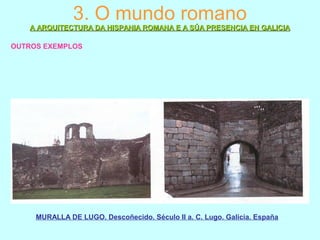3. O mundo romano
A ARQUITECTURA DA HISPANIA ROMANA E A SÚA PRESENCIA EN GALICIAA ARQUITECTURA DA HISPANIA ROMANA E A SÚA PRESENCIA EN GALICIA
OUTROS EXEMPLOS
MURALLA DE LUGO. Descoñecido. Século II a. C. Lugo. Galicia. España
 
