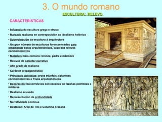 3. O mundo romano
ESCULTURA: RELEVOESCULTURA: RELEVO
• Influencia da escultura grega e etruca
• Marcado realismo en contraposición ao idealismo helénico
• Subordinación da escultura á arquitectura
• Un gran número de esculturas foron pensadas para
ornamentar obras arquitectónicas, caso dos relevos
conmemorativos
• Materiais máis comúns: bronce, pedra e mármore
• Relevos de carácter narrativo
• Alto grado de realismo
• Carácter propagandístico
• Principais tipoloxías: arcos triunfais, columnas
conmemorativas e frisos arquitectónicos
• Decoración: baixorrelevos con escenas de fazañas polñiticas e
militares
• Realismo acusado
• Representación da profundidade
• Narratividade continua
• Destacan: Arco de Tito e Columna Traxana
CARACTERÍSTICAS
 