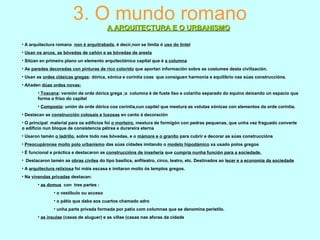 3. O mundo romano
A ARQUITECTURA E O URBANISMOA ARQUITECTURA E O URBANISMO
• A arquitectura romana non é arquitrabada, é decir,non se limita ó uso do lintel
• Usan os arcos, as bóvedas de cañón e as bóvedas de aresta
• Sitúan en primeiro plano un elemento arquitectónico capital que é a columna
• As paredes decoradas con pinturas de rico colorido que aportan información sobre as costumes desta civilización.
• Usan as ordes clásicas gregas: dórica, xónica e corintia coas que consiguen harmonía e equilibrio nas súas construccións.
• Añaden dúas ordes novas:
• Toscana: versión da orde dórica grega ;a columna é de fuste liso e colariño separado do equino deixando un espacio que
forma o friso do capitel
• Composta: unión da orde dórica coa corintia,cun capitel que mestura as volutas xónicas con elementos da orde corintia.
• Destacan as construcción colosais e luxosas en canto á decoración
• O principal material para os edificios foi o morteiro, mestura de formigón con pedras pequenas, que unha vez fraguado converte
o edificio nun bloque de consistencia pétrea e durareira eterna
• Usaron tamén o ladrillo, sobre todo nas bóvedas, e o mámore e o granito para cubrir e decorar as súas construccións
• Preocupáronse moito polo urbanismo das súas cidades imitando o modelo hipodámico xa usado polos gregos
• É funcional e práctica e destacaron as construccións de inxeñería que cumpría nunha función para a sociedade.
• Destacaron tamén as obras civiles do tipo basílica, anfiteatro, circo, teatro, etc. Destinados ao lecer e a economía da sociedade
• A arquitectura relixiosa foi máis escasa e imitaron moito ós templos gregos.
• Na vivendas privadas destacan:
• as domus con tres partes :
• o vestíbulo ou acceso
• o pátio que daba aos cuartos chamado adro
• unha parte privada formada por patio com columnas que se denomina perístilo.
• as insulae (casas de aluguer) e as villae (casas nas aforas da cidade
 