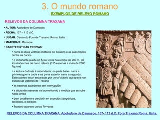 RELEVOS DA COLUMNA TRAXANA
RELEVOS DA COLUMNA TRAXANA. Apolodoro de Damasco. 107- 113 d.C. Foro Traxano.Roma. Italia.
3. O mundo romano
EXEMPLOS DE RELEVO ROMANOEXEMPLOS DE RELEVO ROMANO
• AUTOR: Apolodoro de Damasco
• FECHA: 107 – 113 d.C.
• LUGAR: Centro do Foro de Traxano. Roma. Italia
• MATERIAIS: Mármore
• CARCTERÍSTICAS PROPIAS:
• narra as dúas victorias militares de Traxano e as súas tropas
contra os dacios
• o importante reside no fuste: cinta heleicoidal de 200 m. De
lonxitude chea de baixo relevos (155 escenas e máis de 2500
figuras)
• a lectura do fuste é ascendente: na parte baixa narra a
primeira guerra dacia e na parte superior narra a segunda .
Estas partes están separadas por unha Victoria que grava nun
escudo as vistorias de Traxano
• as escenas sucédense sen interrupción
• a altura das escenas vai aumentando a medida que se sube
hacia arriba
• gran detallismo e precisión en aspectos xeográficos,
loxísticos, e políticos
• Traxano aparece unhas 70 veces
 