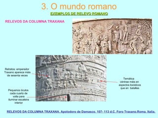 RELEVOS DA COLUMNA TRAXANA
RELEVOS DA COLUMNA TRAXANA. Apolodoro de Damasco. 107- 113 d.C. Foro Traxano.Roma. Italia.
3. O mundo romano
EXEMPLOS DE RELEVO ROMANOEXEMPLOS DE RELEVO ROMANO
Pequenos óculos
cada cuarto de
volta para
iluminar escaleira
interior
Temática
céntrae máis en
aspectos loxísticos
que en batallas
Retratos: emperador
Traxano aparece máis
de sesenta veces
 