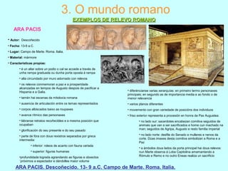 ARA PACIS
ARA PACIS. Descoñecido. 13- 9 a.C. Campo de Marte. Roma. Italia.
3. O mundo romano
EXEMPLOS DE RELEVO ROMANOEXEMPLOS DE RELEVO ROMANO
• Autor: Descoñecido
• Fecha: 13-9 a.C.
• Lugar: Campo de Marte. Roma. Italia.
• Material: mármore
• Características propias:
• é un altar sobre un podio o cal se accede a través de
unha rampa graduada ou dunha porta oposta á rampa
• alta circundado por muro adornado con relevos
• os relevos conmemoran a paz e a prosperidade
alcanzadas en tempos de Augusto despois de pacificar a
Hispania e a Galia.
• tamén hai escenas da mitoloxía romana
• ausencia de articulación entre os temas representados
• corpos albiscados baixo as roupaxes
• avance rítmico das personaxes
• lábranse retratos recoñecibles e a mesma posición que
ocupaban
• glorificación do seu presente e do seu pasado
• parte de fóra con dous rexistros separados por greca
intermedia:
• inferior: roleos de acanto con fauna variada
• superior: figuras humanas
•profundidade lograda agrandando as figuras e obxectos
´próximos a espectador e dándolles maior volume
• diferéncianse varias xerarquías: en primeiro termo personaxes
principais; en segundo as de importancia media e ao fondo o de
menor relevancia
• varios planos diferentes
• movemento con gran variedade de posicións dos individuos
• friso exterior representa a procesión en honra da Pax Augustea:
• no lado sur: sacerdotes encabezan comitiva seguidos de
animais que van a ser sacrificados e home cun machado na
man; seguidos de Agripa, Augusto e resto familia imperial
• no lado norte: desfile do Senado e mulleres e nenos da
corte. Dúas imaxes desta comitiva simbolizan a Roma e a
Paz
• a ámbolos dous lados da porta principal hai dous relevos:
nun Marte observa á Loba Capitolina amamantando a
Rómulo e Remo e no outro Eneas realiza un sacrificio
 