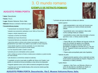 AUGUSTO PRIMA PORTA
AUGUSTO PRIMA PORTA. Descoñecido. 19a.C. Museos Vaticanos.Roma. Italia.
3. O mundo romano
EXEMPLO DE RETRATO ROMANOEXEMPLO DE RETRATO ROMANO
• Autor: Descoñecido
• Fecha: 19 a.C.
• Lugar: Museos Vaticanos. Roma. Italia
• Material: Bronce o orixinal e mármore a copia
• Características propias:
• representación do emperador Augusto
• atopada nas excavacións realizadas no ano 1863 en Prima Porta
• inagura o retrato imperial de a pé
• inspirada no Doríforo de Policleto
• fidelidade aos trazos fisonómicos
• representa fielmente ao emperador, aínda que o ensalza
• viste túnica sobre a cal leva unha coiraza musculada con relevos e un
paludamentum que rodea a súa cadeira e que sostén co brazo esquerdo
• brazo dereito erguido en sinal de autoridade. A curva deste brazo
corespóndese coa curva da perna do lado oposto
• na man esquerda sostén o bastón consular
• pensada para ser contemplada contra a parede
• todo o énfase se centra no frontal; os lados pouco coidados e a parte de atrás
non está acabada
• pés descalzos (o orixinal leva calzado do exército)
• suxeitado cun pé no que está un golfiño de Venus con Cupido ( non
esistía no orixinal de bronce) simboliza a orixe divina do emperador
• Augusto aparece como como xefe do exército arengando ás tropas
• suponse que na man dereita levaba unha coroa da victoria que lles
amosaba ás tropas
• primeira vez que se adorna a coiraza con relevos:
• parte superior:
• está representado o ceo como ser humano que
cobre a cabeza cun manto símbolo da bóveda
celeste
• ascendendo cara o ceo aparece o deus solar
nunha cuádriga tirada por cabalos
• precédenlle ao deus solar dúas doncelas: a Aurora
que leva o rocó ; e Venus, luceiro da Alba
• parte central:
• Tiberio fillo de Livia e fillastro de Augusto recibe de
mans dun emisario as aguias e as insignias
arrebatadas ás lexións romanas cando foron
derrotadas na batalla de Carnhae (53 a.C.). No ano
20 a.C. Augusto firmará a paz que porá fin a todas
as guerras.
• Tiberio está acompañado pola Loba Capitolina
• laterais do peito:
• alegóricamente aparece unha a cada lado as dúas
novas rexións incorporadas ao Imperio: Hispania ( á
esquerda) e a Galia (á dereita)
• parte inferior:
• aparece a Nai Terra, con Rómulo e Remo e o
corno da abundancia, escoltado por Apolo e e
Diana, as divinidades da casa imperial
 