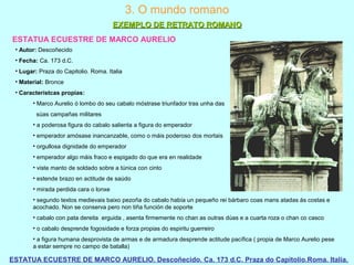 ESTATUA ECUESTRE DE MARCO AURELIO
ESTATUA ECUESTRE DE MARCO AURELIO. Descoñecido. Ca. 173 d.C. Praza do Capitolio.Roma. Italia.
3. O mundo romano
EXEMPLO DE RETRATO ROMANOEXEMPLO DE RETRATO ROMANO
• Autor: Descoñecido
• Fecha: Ca. 173 d.C.
• Lugar: Praza do Capitolio. Roma. Italia
• Material: Bronce
• Característcas propias:
• Marco Aurelio ó lombo do seu cabalo móstrase triunfador tras unha das
súas campañas militares
• a poderosa figura do cabalo salienta a figura do emperador
• emperador amósase inancanzable, como o máis poderoso dos mortais
• orgullosa dignidade do emperador
• emperador algo máis fraco e espigado do que era en realidade
• viste manto de soldado sobre a túnica con cinto
• estende brazo en actitude de saúdo
• mirada perdida cara o lonxe
• segundo textos medievais baixo pezoña do cabalo había un pequeño rei bárbaro coas mans atadas ás costas e
acochado. Non se conserva pero non tiña función de soporte
• cabalo con pata dereita erguida , asenta firmemente no chan as outras dúas e a cuarta roza o chan co casco
• o cabalo desprende fogosidade e forza propias do espiritu guerreiro
• a figura humana desprovista de armas e de armadura desprende actitude pacífica ( propia de Marco Aurelio pese
a estar sempre no campo de batalla)
 