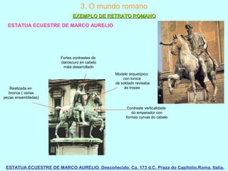 ESTATUA ECUESTRE DE MARCO AURELIO
ESTATUA ECUESTRE DE MARCO AURELIO. Descoñecido. Ca. 173 d.C. Praza do Capitolio.Roma. Italia.
3. O mundo romano
EXEMPLO DE RETRATO ROMANOEXEMPLO DE RETRATO ROMANO
Contraste verticalidade
do emperador con
formas curvas do cabalo
Fortes contrastes de
claroscuro en cabelo
máis desarrollado
Realizada en
bronce ( varias
pezas ensambladas)
Modelo arquetípico:
con túnica
de soldado revisaba
ás tropas
 