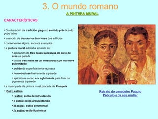 CARACTERÍSTICAS
3. O mundo romano
A PINTURA MURALA PINTURA MURAL
• Combinación da tradición grega co sentido práctico do
pobo latino
• intención de decorar os interiores dos edificios
• consérvanse algúns, escasos exemplos
• a pintura mural adoitaba sonsistir en:
• aplicación de tres capas sucesivas de cal e de
area na parede
• outras tres mans de cal mesturada con mármore
pulverizada
• pulido da superficie unha vez seca
• humedecíase lixeiramente a parede
• aplicábase a cor con aglutinante para fixar os
pigmentos á parede
• a maior parte de pintura mural procede de Pompeia
• Catro estilos:
• I estilo: estilo de incrustación
• II estilo: estilo arquitectónico
• III estilo: estilo ornamental
• IV estilo: estilo ilusionista
Retrato do panadeiro Paquio
Próculo e da súa muller
 