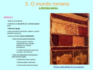 ESTILO I
3. O mundo romano
A PINTURA MURALA PINTURA MURAL
Primer estilo.Estilo de incrustación
• estilo de incrustación
• mediados do século III a.C. a inicios século
I a.C.
• influencia grega
• imita coa pintura mármores, xaspes, e outros
materiais suntuosos
• podían presentar dúas modalidades:
• muro con tres partes horizontais
•Parte superior e inferior
representan dous zócalos
pintados con motivos
xeométricos.
• A parte central finxe columnas
ou lousas de mármore
• muro con basamento, tres franxas e
unha cornixa volada.
• basamento imita o granito
• franxas seellan mármores
• cornixa imita mármore branco
 