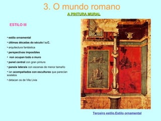 ESTILO III
3. O mundo romano
A PINTURA MURALA PINTURA MURAL
Terceiro estilo.Estilo ornamental
• estilo ornamental
• últimas décadas do século I a.C.
• arquitectura fantástica
• perspectivas imposibles
• non ocupan todo o muro
• panel central con gran pintura
• paneis laterais con escenas de menor tamaño
• ían acompañados con esculturas que parecían
sostelos
• detacan os de Vila Livia
 