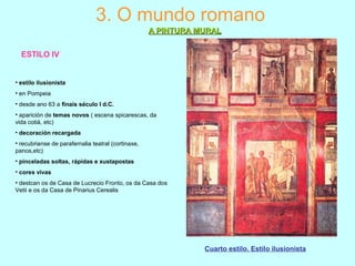 ESTILO IV
3. O mundo romano
A PINTURA MURALA PINTURA MURAL
Cuarto estilo. Estilo ilusionista
• estilo ilusionista
• en Pompeia
• desde ano 63 a finais século I d.C.
• aparición de temas novos ( escena spicarescas, da
vida cotiá, etc)
• decoración recargada
• recubrianse de parafernalia teatral (cortinaxe,
panos,etc)
• pinceladas soltas, rápidas e xustapostas
• cores vivas
• destcan os de Casa de Lucrecio Fronto, os da Casa dos
Vetii e os da Casa de Pinarius Cerealis
 
