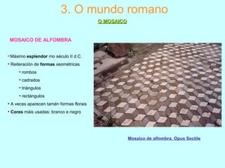 Mosaico de alfombra. Opus Sectile
MOSAICO DE ALFOMBRA
3. O mundo romano
O MOSAICOO MOSAICO
• Máximo esplendor mo século II d.C.
• Reiteración de formas xeométricas
• rombos
• cadrados
• triángulos
• rectángulos
• A veces aparecen tamén formas florais
• Cores máis usadas: branco e negro
 