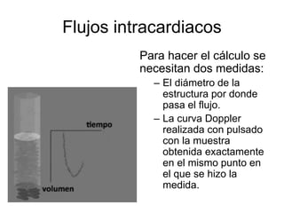 Flujos intracardiacos
Para hacer el cálculo se
necesitan dos medidas:
– El diámetro de la
estructura por donde
pasa el flujo.
– La curva Doppler
realizada con pulsado
con la muestra
obtenida exactamente
en el mismo punto en
el que se hizo la
medida.
 