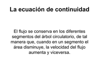La ecuación de continuidad
El flujo se conserva en los diferentes
segmentos del árbol circulatorio, de tal
manera que, cuando en un segmento el
área disminuye, la velocidad del flujo
aumenta y viceversa.
 