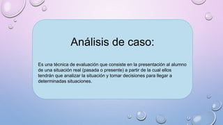 Análisis de caso:
Es una técnica de evaluación que consiste en la presentación al alumno
de una situación real (pasada o presente) a partir de la cual ellos
tendrán que analizar la situación y tomar decisiones para llegar a
determinadas situaciones.
 