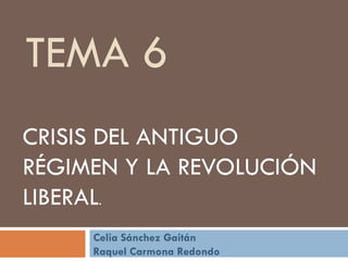 TEMA 6
CRISIS DEL ANTIGUO
RÉGIMEN Y LA REVOLUCIÓN
LIBERAL.
Celia Sánchez Gaitán
Raquel Carmona Redondo
 