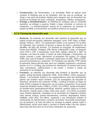 4. Construcción.- las herramientas y la tecnología IWeb se aplican para
construir la WebApp que se ha modelado. Una vez que se construye, se
dirige a una serie de pruebas rápidas para asegurar que se descubran los
errores en el diseño (es decir, contenido, arquitectura, interfaz, navegación).
5. Entrega y retroalimentación.- la WebApp se configura para su ambiente
operativo, se entrega a usuarios finales y luego comienza un periodo de
evaluación. La retroalimentación acerca de la evaluación se presenta al
equipo de IWeb y el incremento se modifica conforme se requiera.
6.1.2. Formas de desarrollo web
 Backend.- Se entiende por desarrollo web backend al desarrollo que se
realiza al lado del servidor (utilizando lenguajes como: PHP, Ruby on Rails,
Django, Node.js, .NET). Un programador tiende a ser backend. Es la labor
de ingeniería que compone el acceso a bases de datos y generación de
plantillas del lado del servidor. En backend se encargan de implementar
cosas como MySQL, Postgres, SQL Server o MongoDB. Luego, un lenguaje
como PHP o JSP, o frameworks como RoR, Django, Node.JS o .NET se
conectan a la base de datos. A través de estos lenguajes y frameworks se
recibe, procesa y envía información al navegador del usuario. En código
HTML (que crea el frontend) o enviando datos puros en XML, RSS o JSON,
para ser procesados por Javascript. En Facebook, por ejemplo, PHP manda
la estructura básica del sitio web, pero son múltiples programas y servidores
hechos en C++ o Erlang que procesan la información en tiempo real (como
chat, comentarios, notificaciones) y las envían y reciben a través de
Javascript en el navegador.
 Frontend.- se entiende por desarrollo web frontend al desarrllo que se
realiza al lado del cliente (utilizando HTML, CSS, HTML5, CSS3, Javascript,
jQuery). Los frontends tienden a ser programadores, pero hay diseñadores
genios que también hacen frontend. Son los encargados de maquetar la
estructura semántica del contenido (HTML), codificar el diseño en hojas de
estilo (CSS) y agregar la interacción con el usuario (Javascript). En la época
actual los frontends tienen HTML5 y CSS3. Con HTML5, desde el frontend,
es posible hacer geolocalización,dibujo vectorial, guardar datos en el disco
del usuario, insertar audio y video, entre otras cosas. Con CSS3, se pueden
crear diseños altamente complejos sin la necesidad de imágenes cortadas
(sólo usando código), bordes redondeados, sombras, degradados, fondos
múltiples, entre otros. Por último, Javascript y sus frameworks añaden el
componente de interactividad y conexión al servidor. Es posible comunicarse
con el backend y la base de datos sin recargar la página usando AJAX o
WebSockets, recibir esos datos y cambiar el diseño entero del sitio. jQuery
hace todo esto fácil pero no es el único framework de Javascript.
 