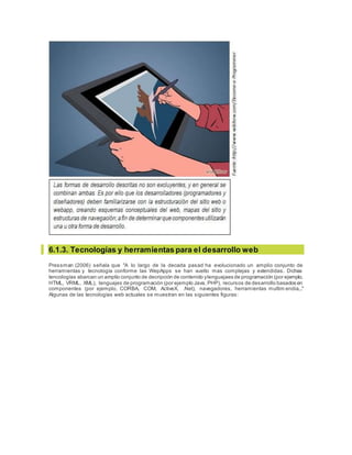 6.1.3. Tecnologías y herramientas para el desarrollo web
Pressman (2006) señala que "A lo largo de la decada pasad ha evolucionado un amplio conjunto de
herramientas y tecnología conforme las WepApps se han vuelto mas complejas y extendidas. Dichas
tencologías abarcan un amplio conjunto de decripción de contenido ylenguajaes de programación (por ejemplo,
HTML, VRML, XML), lenguajes de programación (por ejemplo Java, PHP), recursos de desarrollo basados en
componentes (por ejemplo, CORBA, COM, ActiveX, .Net), navegadores, herramientas multim endia,.."
Algunas de las tecnologías web actuales se muestran en las siguientes figuras:
 