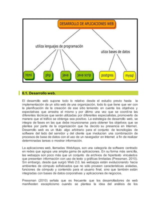 6.1. Desarrollo web.
El desarrollo web supone todo lo relativo desde el estudio previo hasta la
implementación de un sitio web de una organización, todo lo que tiene que ver con
la planificación de la creación de ese sitio teniendo en cuenta los objetivos y
expectativas que arrastra el mismo y por último una vez que se coordina las
diferentes técnicas que serán utilizadas por diferentes especialistas, promoverlo de
manera que el tráfico se obtenga sea positivo. La estrategia de desarrollo web, se
integra de fases en las que debe incursionarse para obtener los objetivos que se
plantea por parte de la organización que ha decido su presencia en Internet.
Desarrollo web es un título algo arbitrario para el conjunto de tecnologías de
software del lado del servidor y del cliente que involucran una combinación de
procesos de base de datos con el uso de un navegador en Internet a fin de realizar
determinadas tareas o mostrar información.
La aplicaciones web, llamadas WebApps, son una categoría de software centrado
en redes que agrupa una amplia gama de aplicaciones. En su forma más sencilla,
las webapps son poco más que un conjunto de archivos de hipertexto vinculados
que presentan información con uso de texto y gráficas limitadas (Pressman, 2010).
Sin embargo, desde que surgió Web 2.0, las webapps están evolucionando hacia
ambientes de cómputo sofisticados que no sólo proveen características aisladas,
funciones de cómputo y contenido para el usuario final, sino que también están
integradas con bases de datos corporativas y aplicaciones de negocios.
Pressman (2010) señala que es frecuente que los desarrolladores de web
manifiesten escepticismo cuando se plantea la idea del análisis de los
 