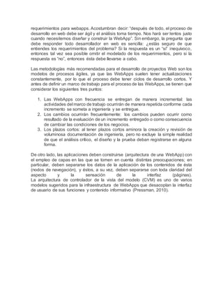 requerimientos para webapps. Acostumbran decir: “después de todo, el proceso de
desarrollo en web debe ser ágil y el análisis toma tiempo. Nos hará ser lentos justo
cuando necesitemos diseñar y construir la WebApp”. Sin embargo, la pregunta que
debe responder todo desarrollador en web es sencilla: ¿estás seguro de que
entiendes los requerimientos del problema? Si la respuesta es un “sí” inequívoco,
entonces tal vez sea posible omitir el modelado de los requerimientos, pero si la
respuesta es “no”, entonces ésta debe llevarse a cabo.
Las metodologías más recomendadas para el desarrollo de proyectos Web son los
modelos de procesos ágiles, ya que las WebApps suelen tener actualizaciones
constantemente, por lo que el proceso debe tener ciclos de desarrollo cortos. Y
antes de definir un marco de trabajo para el proceso de las WebApps, se tienen que
considerar los siguientes tres puntos:
1. Las WebApps con frecuencia se entregan de manera incremental: las
actividades del marco de trabajo ocurrirán de manera repetida conforme cada
incremento se someta a ingeniería y se entregue.
2. Los cambios ocurrirán frecuentemente: los cambios pueden ocurrir como
resultado de la evaluación de un incremento entregado o como consecuencia
de cambiar las condiciones de los negocios.
3. Los plazos cortos: al tener plazos cortos aminora la creación y revisión de
voluminosa documentación de ingeniería, pero no excluye la simple realidad
de que el análisis crítico, el diseño y la prueba deban registrarse en alguna
forma.
De otro lado, las aplicaciones deben construirse (arquitectura de una WebApp) con
el empleo de capas en las que se tomen en cuenta distintas preocupaciones; en
particular, deben separarse los datos de la aplicación de los contenidos de ésta
(nodos de navegación), y éstos, a su vez, deben separarse con toda claridad del
aspecto y la sensación de la interfaz (páginas).
La arquitectura de controlador de la vista del modelo (CVM) es uno de varios
modelos sugeridos para la infraestructura de WebApps que desacoplan la interfaz
de usuario de sus funciones y contenido informativo (Pressman, 2010).
 