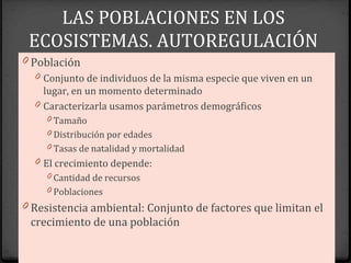 LAS POBLACIONES EN LOS
ECOSISTEMAS. AUTOREGULACIÓN
0 Población
0 Conjunto de individuos de la misma especie que viven en un
lugar, en un momento determinado
0 Caracterizarla usamos parámetros demográficos
0 Tamaño
0 Distribución por edades
0 Tasas de natalidad y mortalidad
0 El crecimiento depende:
0 Cantidad de recursos
0 Poblaciones
0 Resistencia ambiental: Conjunto de factores que limitan el
crecimiento de una población
 