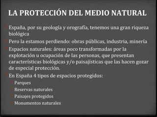 LA PROTECCIÓN DEL MEDIO NATURAL
0 España, por su geología y orografía, tenemos una gran riqueza
biológica
0 Pero la estamos perdiendo: obras públicas, industria, minería
0 Espacios naturales: áreas poco transformadas por la
explotación u ocupación de las personas, que presentan
características biológicas y/o paisajísticas que las hacen gozar
de especial protección.
0 En España 4 tipos de espacios protegidos:
0 Parques
0 Reservas naturales
0 Paisajes protegidos
0 Monumentos naturales
 